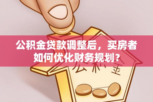 安化公积金贷款调整后，买房者如何优化财务规划？