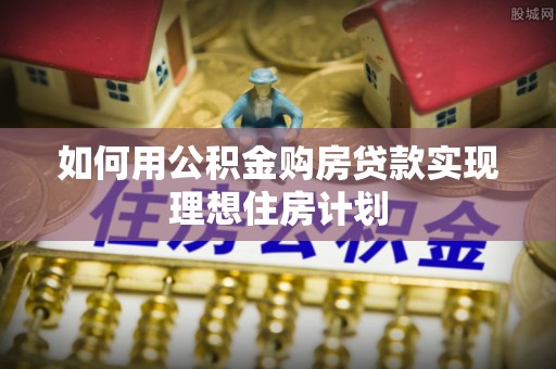 安化如何用公积金购房贷款实现理想住房计划