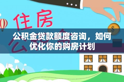 安化公积金贷款额度咨询，如何优化你的购房计划