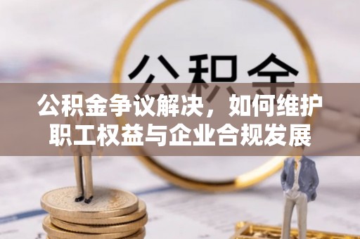 安化公积金争议解决，如何维护职工权益与企业合规发展