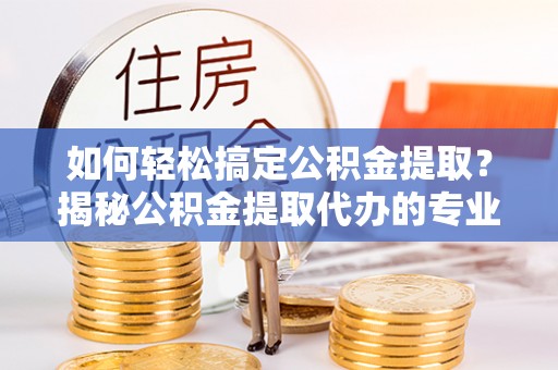 安化如何轻松搞定公积金提取？揭秘公积金提取代办的专业服务