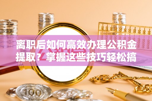 安化离职后如何高效办理公积金提取？掌握这些技巧轻松搞定