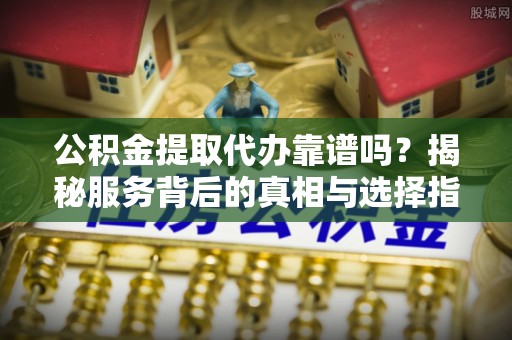 安化公积金提取代办靠谱吗？揭秘服务背后的真相与选择指南