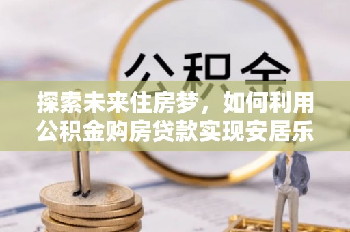 安化探索未来住房梦，如何利用公积金购房贷款实现安居乐业