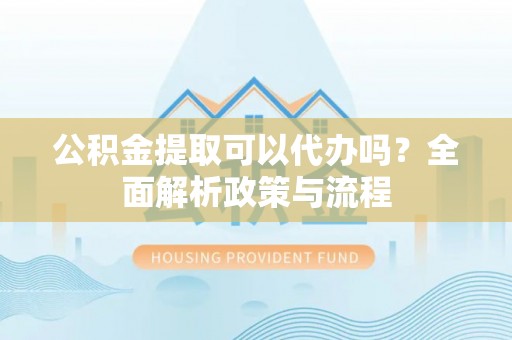 安化公积金提取可以代办吗？全面解析政策与流程