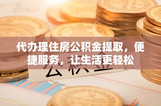 安化代办理住房公积金提取，便捷服务，让生活更轻松