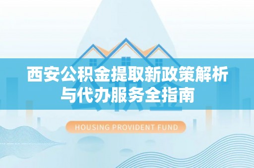 安化西安公积金提取新政策解析与代办服务全指南