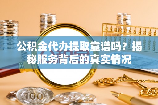 安化公积金代办提取靠谱吗？揭秘服务背后的真实情况