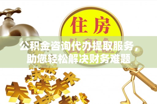 安化公积金咨询代办提取服务，助您轻松解决财务难题