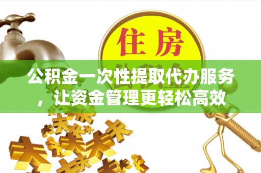 安化公积金一次性提取代办服务，让资金管理更轻松高效