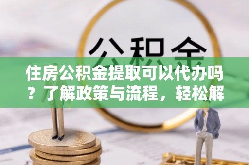 安化住房公积金提取可以代办吗？了解政策与流程，轻松解决你的疑问