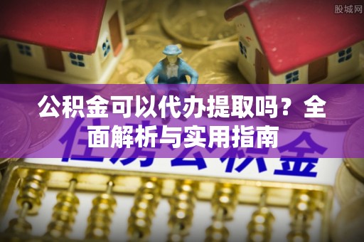 安化公积金可以代办提取吗？全面解析与实用指南