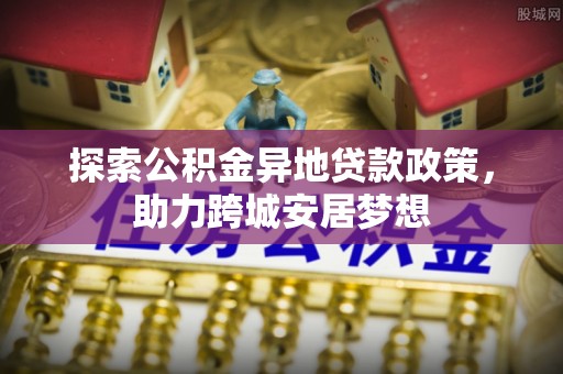 安化探索公积金异地贷款政策，助力跨城安居梦想