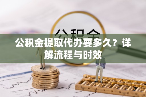 安化公积金提取代办要多久？详解流程与时效