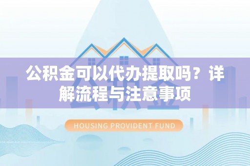安化公积金可以代办提取吗？详解流程与注意事项