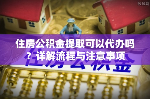 安化住房公积金提取可以代办吗？详解流程与注意事项