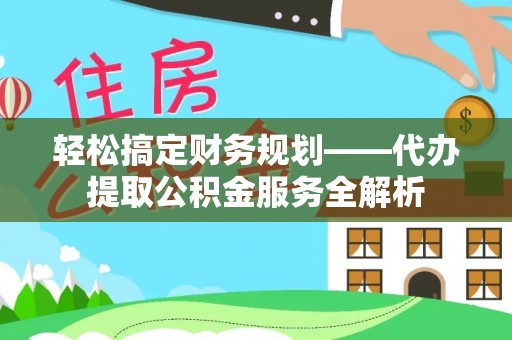 安化轻松搞定财务规划——代办提取公积金服务全解析