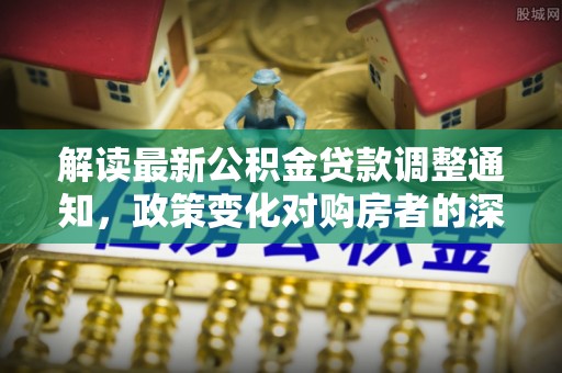 安化解读最新公积金贷款调整通知，政策变化对购房者的深远影响