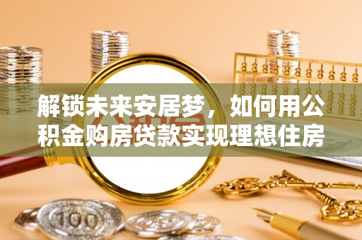 安化解锁未来安居梦，如何用公积金购房贷款实现理想住房计划