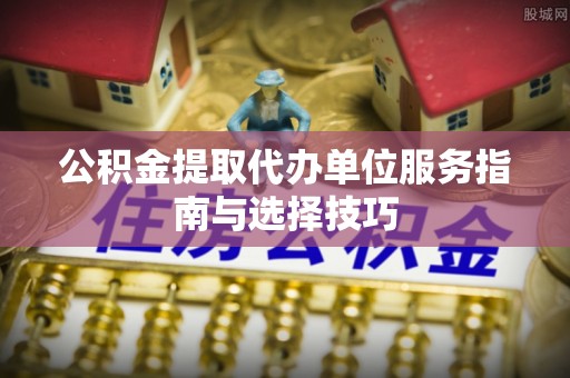 安化公积金提取代办单位服务指南与选择技巧