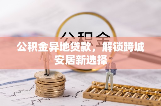 安化公积金异地贷款，解锁跨城安居新选择