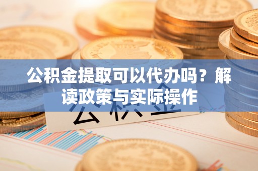 安化公积金提取可以代办吗？解读政策与实际操作