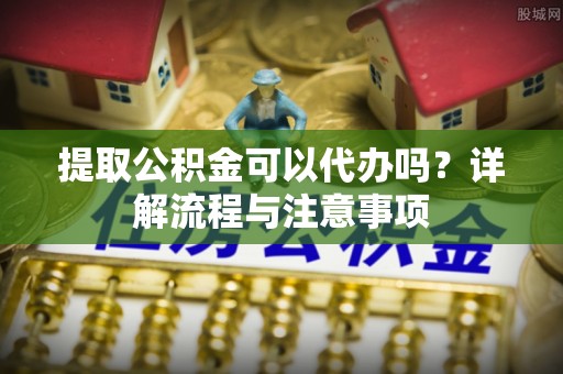 安化提取公积金可以代办吗？详解流程与注意事项