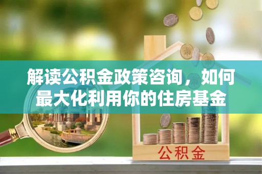 安化解读公积金政策咨询，如何最大化利用你的住房基金