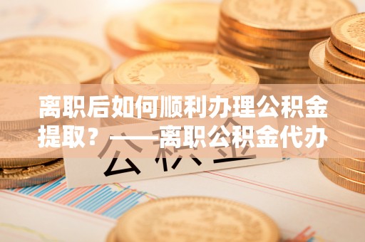 安化离职后如何顺利办理公积金提取？——离职公积金代办提取全攻略