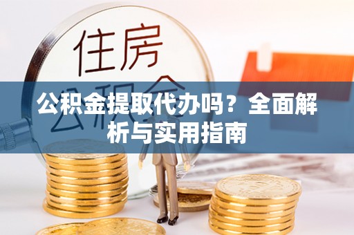 安化公积金提取代办吗？全面解析与实用指南