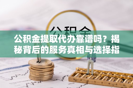 安化公积金提取代办靠谱吗？揭秘背后的服务真相与选择指南