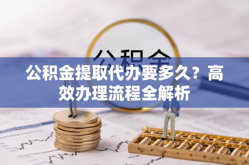安化公积金提取代办要多久？高效办理流程全解析