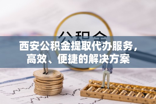 安化西安公积金提取代办服务，高效、便捷的解决方案