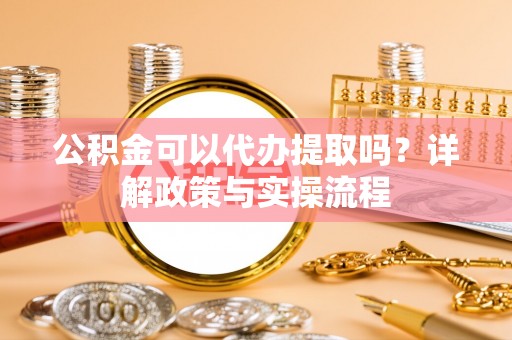 安化公积金可以代办提取吗？详解政策与实操流程