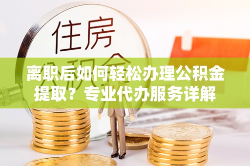 安化离职后如何轻松办理公积金提取？专业代办服务详解