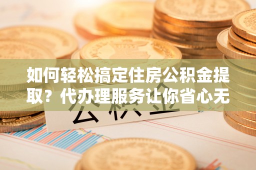 安化如何轻松搞定住房公积金提取？代办理服务让你省心无忧