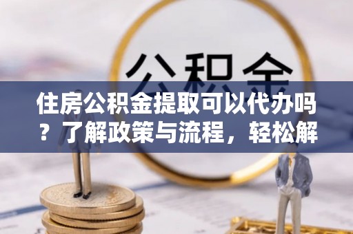 安化住房公积金提取可以代办吗？了解政策与流程，轻松解决疑惑