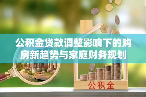 安化公积金贷款调整影响下的购房新趋势与家庭财务规划