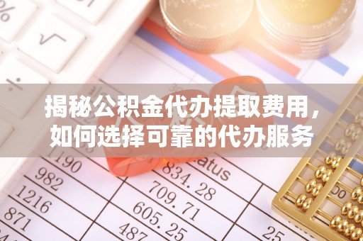 安化揭秘公积金代办提取费用，如何选择可靠的代办服务