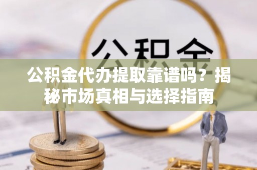 安化公积金代办提取靠谱吗？揭秘市场真相与选择指南