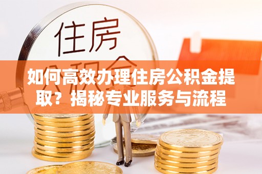 安化如何高效办理住房公积金提取？揭秘专业服务与流程