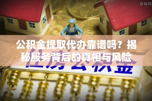 安化公积金提取代办靠谱吗？揭秘服务背后的真相与风险