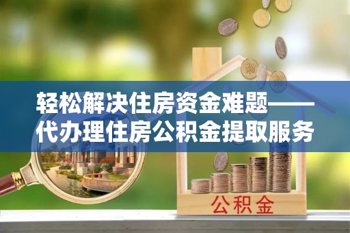 安化轻松解决住房资金难题——代办理住房公积金提取服务详解