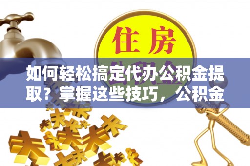 安化如何轻松搞定代办公积金提取？掌握这些技巧，公积金到手不是梦！