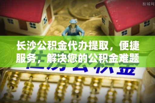 安化长沙公积金代办提取，便捷服务，解决您的公积金难题