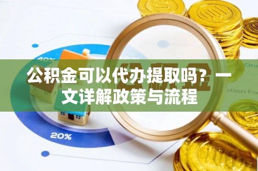 安化公积金可以代办提取吗？一文详解政策与流程