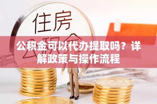 安化公积金可以代办提取吗？详解政策与操作流程