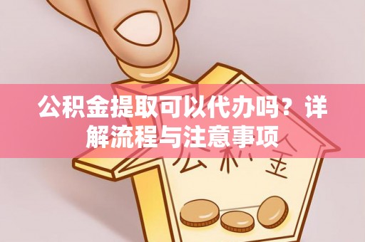 安化公积金提取可以代办吗？详解流程与注意事项