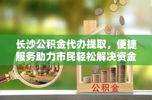 安化长沙公积金代办提取，便捷服务助力市民轻松解决资金需求