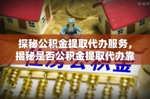 安化探秘公积金提取代办服务，揭秘是否公积金提取代办靠谱吗？